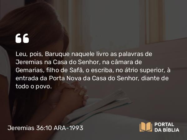 Jeremias 36:10 ARA-1993 - Leu, pois, Baruque naquele livro as palavras de Jeremias na Casa do Senhor, na câmara de Gemarias, filho de Safã, o escriba, no átrio superior, à entrada da Porta Nova da Casa do Senhor, diante de todo o povo.