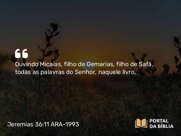 Jeremias 36:11 ARA-1993 - Ouvindo Micaías, filho de Gemarias, filho de Safã, todas as palavras do Senhor, naquele livro,