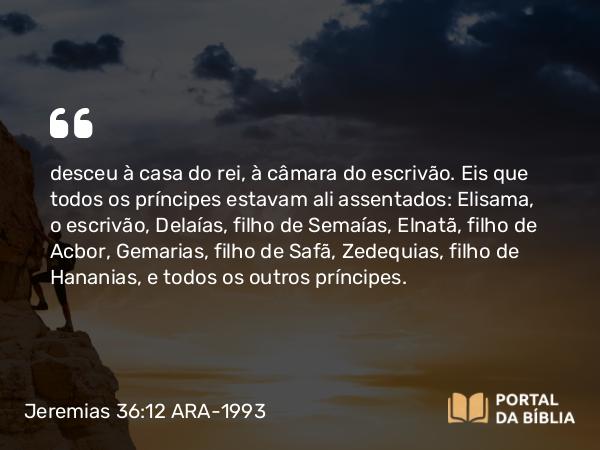 Jeremias 36:12 ARA-1993 - desceu à casa do rei, à câmara do escrivão. Eis que todos os príncipes estavam ali assentados: Elisama, o escrivão, Delaías, filho de Semaías, Elnatã, filho de Acbor, Gemarias, filho de Safã, Zedequias, filho de Hananias, e todos os outros príncipes.