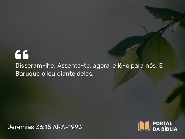 Jeremias 36:15 ARA-1993 - Disseram-lhe: Assenta-te, agora, e lê-o para nós. E Baruque o leu diante deles.