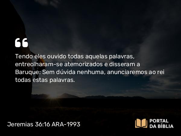 Jeremias 36:16 ARA-1993 - Tendo eles ouvido todas aquelas palavras, entreolharam-se atemorizados e disseram a Baruque: Sem dúvida nenhuma, anunciaremos ao rei todas estas palavras.