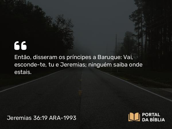 Jeremias 36:19 ARA-1993 - Então, disseram os príncipes a Baruque: Vai, esconde-te, tu e Jeremias; ninguém saiba onde estais.