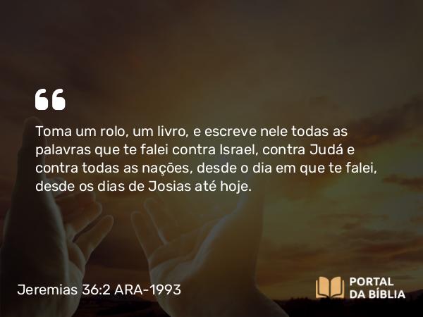 Jeremias 36:2 ARA-1993 - Toma um rolo, um livro, e escreve nele todas as palavras que te falei contra Israel, contra Judá e contra todas as nações, desde o dia em que te falei, desde os dias de Josias até hoje.