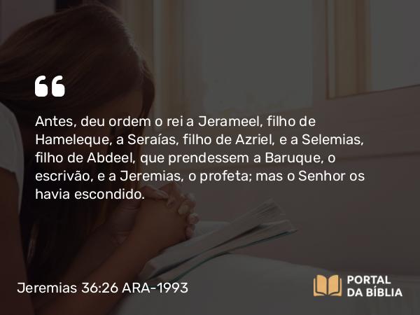 Jeremias 36:26 ARA-1993 - Antes, deu ordem o rei a Jerameel, filho de Hameleque, a Seraías, filho de Azriel, e a Selemias, filho de Abdeel, que prendessem a Baruque, o escrivão, e a Jeremias, o profeta; mas o Senhor os havia escondido.