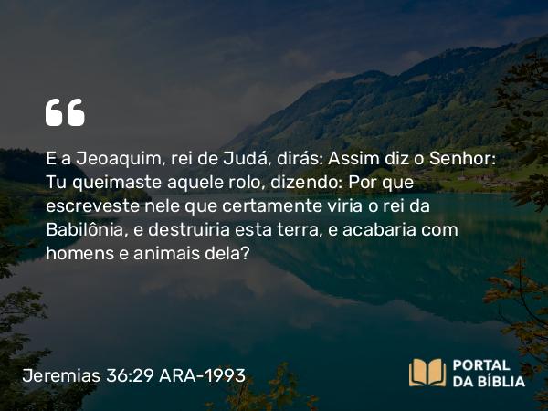 Jeremias 36:29 ARA-1993 - E a Jeoaquim, rei de Judá, dirás: Assim diz o Senhor: Tu queimaste aquele rolo, dizendo: Por que escreveste nele que certamente viria o rei da Babilônia, e destruiria esta terra, e acabaria com homens e animais dela?