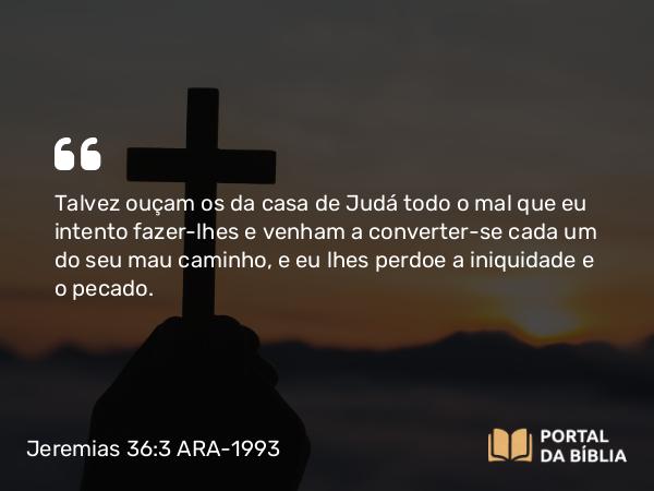 Jeremias 36:3 ARA-1993 - Talvez ouçam os da casa de Judá todo o mal que eu intento fazer-lhes e venham a converter-se cada um do seu mau caminho, e eu lhes perdoe a iniquidade e o pecado.