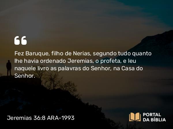 Jeremias 36:8 ARA-1993 - Fez Baruque, filho de Nerias, segundo tudo quanto lhe havia ordenado Jeremias, o profeta, e leu naquele livro as palavras do Senhor, na Casa do Senhor.