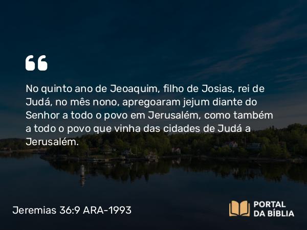 Jeremias 36:9 ARA-1993 - No quinto ano de Jeoaquim, filho de Josias, rei de Judá, no mês nono, apregoaram jejum diante do Senhor a todo o povo em Jerusalém, como também a todo o povo que vinha das cidades de Judá a Jerusalém.