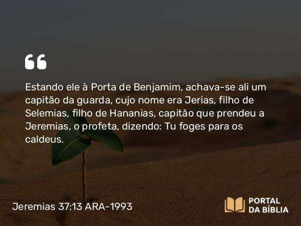 Jeremias 37:13 ARA-1993 - Estando ele à Porta de Benjamim, achava-se ali um capitão da guarda, cujo nome era Jerias, filho de Selemias, filho de Hananias, capitão que prendeu a Jeremias, o profeta, dizendo: Tu foges para os caldeus.