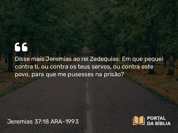 Jeremias 37:18 ARA-1993 - Disse mais Jeremias ao rei Zedequias: Em que pequei contra ti, ou contra os teus servos, ou contra este povo, para que me pusesses na prisão?