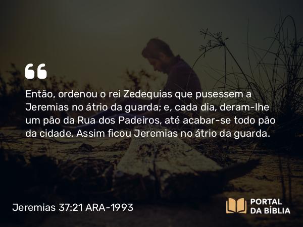 Jeremias 37:21 ARA-1993 - Então, ordenou o rei Zedequias que pusessem a Jeremias no átrio da guarda; e, cada dia, deram-lhe um pão da Rua dos Padeiros, até acabar-se todo pão da cidade. Assim ficou Jeremias no átrio da guarda.