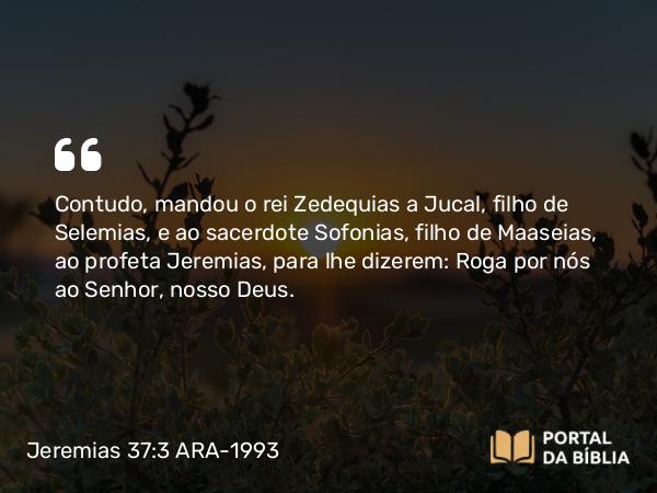 Jeremias 37:3 ARA-1993 - Contudo, mandou o rei Zedequias a Jucal, filho de Selemias, e ao sacerdote Sofonias, filho de Maaseias, ao profeta Jeremias, para lhe dizerem: Roga por nós ao Senhor, nosso Deus.