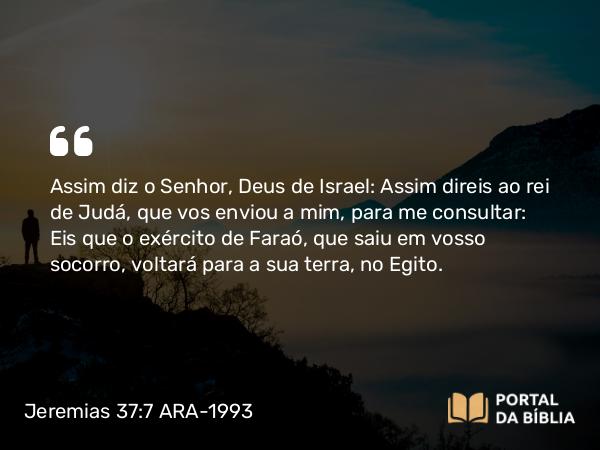 Jeremias 37:7 ARA-1993 - Assim diz o Senhor, Deus de Israel: Assim direis ao rei de Judá, que vos enviou a mim, para me consultar: Eis que o exército de Faraó, que saiu em vosso socorro, voltará para a sua terra, no Egito.