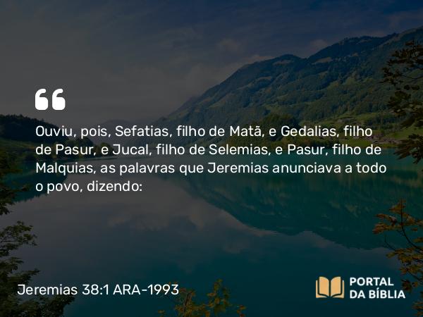 Jeremias 38:1 ARA-1993 - Ouviu, pois, Sefatias, filho de Matã, e Gedalias, filho de Pasur, e Jucal, filho de Selemias, e Pasur, filho de Malquias, as palavras que Jeremias anunciava a todo o povo, dizendo: