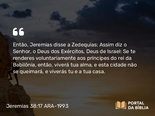 Jeremias 38:17 ARA-1993 - Então, Jeremias disse a Zedequias: Assim diz o Senhor, o Deus dos Exércitos, Deus de Israel: Se te renderes voluntariamente aos príncipes do rei da Babilônia, então, viverá tua alma, e esta cidade não se queimará, e viverás tu e a tua casa.