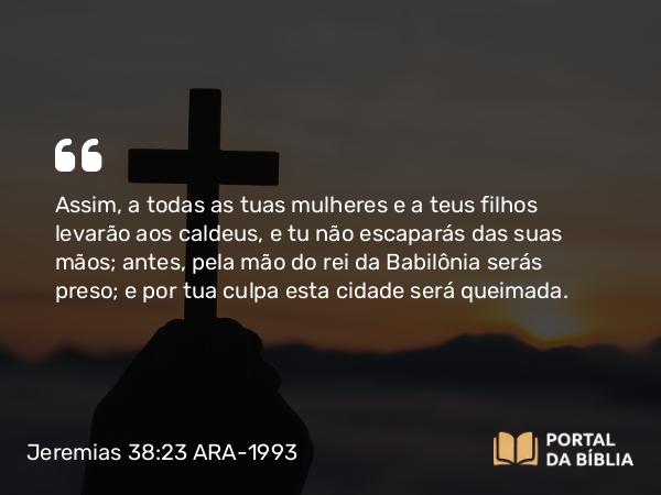 Jeremias 38:23 ARA-1993 - Assim, a todas as tuas mulheres e a teus filhos levarão aos caldeus, e tu não escaparás das suas mãos; antes, pela mão do rei da Babilônia serás preso; e por tua culpa esta cidade será queimada.