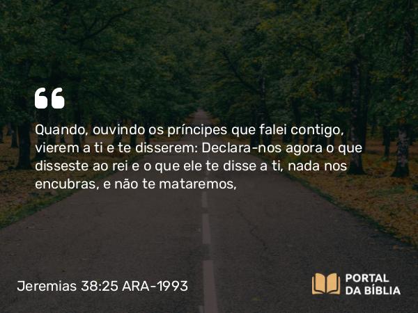 Jeremias 38:25 ARA-1993 - Quando, ouvindo os príncipes que falei contigo, vierem a ti e te disserem: Declara-nos agora o que disseste ao rei e o que ele te disse a ti, nada nos encubras, e não te mataremos,