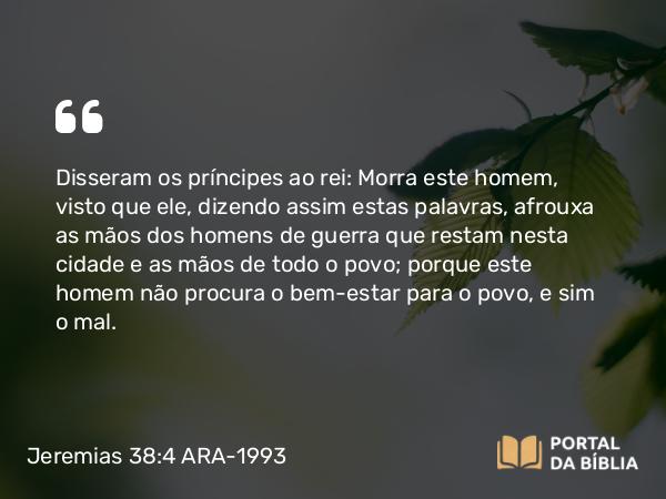 Jeremias 38:4 ARA-1993 - Disseram os príncipes ao rei: Morra este homem, visto que ele, dizendo assim estas palavras, afrouxa as mãos dos homens de guerra que restam nesta cidade e as mãos de todo o povo; porque este homem não procura o bem-estar para o povo, e sim o mal.