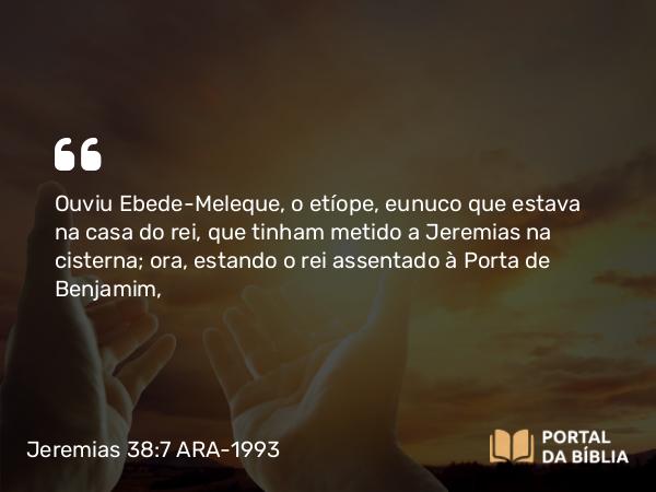 Jeremias 38:7 ARA-1993 - Ouviu Ebede-Meleque, o etíope, eunuco que estava na casa do rei, que tinham metido a Jeremias na cisterna; ora, estando o rei assentado à Porta de Benjamim,