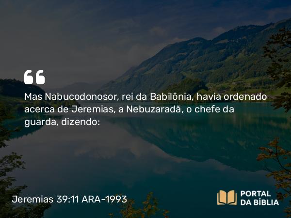 Jeremias 39:11 ARA-1993 - Mas Nabucodonosor, rei da Babilônia, havia ordenado acerca de Jeremias, a Nebuzaradã, o chefe da guarda, dizendo: