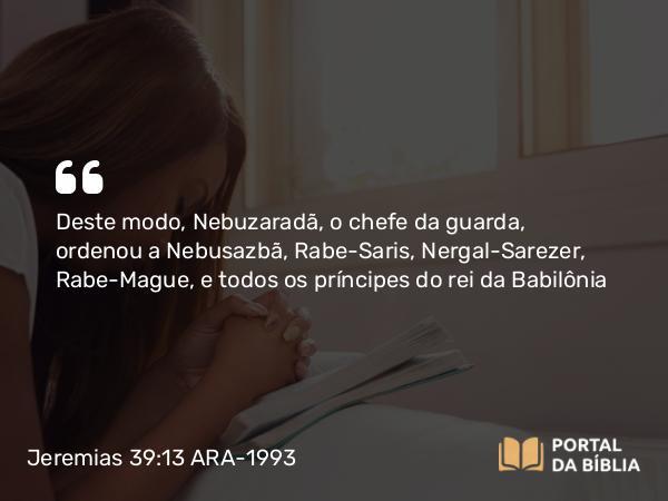 Jeremias 39:13 ARA-1993 - Deste modo, Nebuzaradã, o chefe da guarda, ordenou a Nebusazbã, Rabe-Saris, Nergal-Sarezer, Rabe-Mague, e todos os príncipes do rei da Babilônia