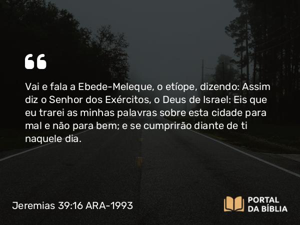 Jeremias 39:16 ARA-1993 - Vai e fala a Ebede-Meleque, o etíope, dizendo: Assim diz o Senhor dos Exércitos, o Deus de Israel: Eis que eu trarei as minhas palavras sobre esta cidade para mal e não para bem; e se cumprirão diante de ti naquele dia.