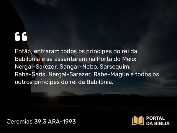 Jeremias 39:3 ARA-1993 - Então, entraram todos os príncipes do rei da Babilônia e se assentaram na Porta do Meio: Nergal-Sarezer, Sangar-Nebo, Sarsequim, Rabe-Saris, Nergal-Sarezer, Rabe-Mague e todos os outros príncipes do rei da Babilônia.