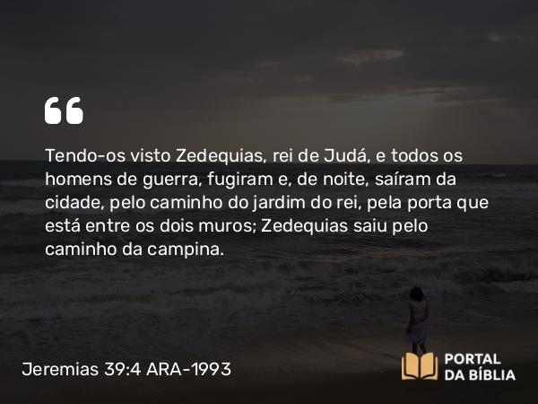 Jeremias 39:4-7 ARA-1993 - Tendo-os visto Zedequias, rei de Judá, e todos os homens de guerra, fugiram e, de noite, saíram da cidade, pelo caminho do jardim do rei, pela porta que está entre os dois muros; Zedequias saiu pelo caminho da campina.