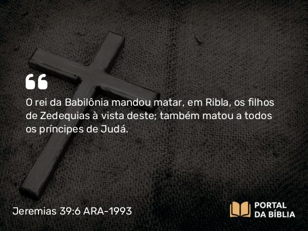 Jeremias 39:6 ARA-1993 - O rei da Babilônia mandou matar, em Ribla, os filhos de Zedequias à vista deste; também matou a todos os príncipes de Judá.