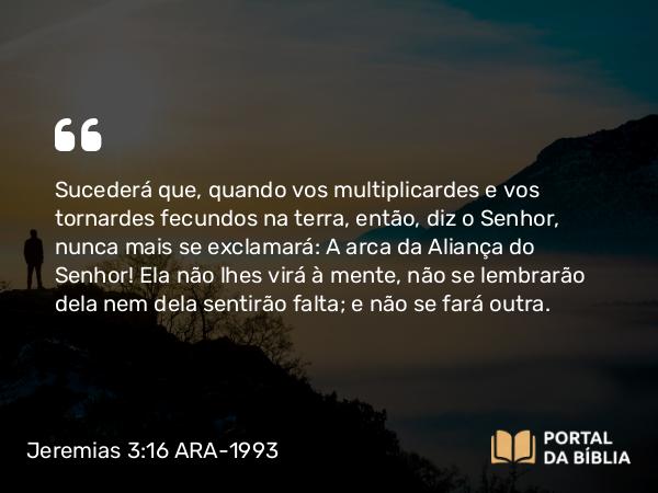 Jeremias 3:16 ARA-1993 - Sucederá que, quando vos multiplicardes e vos tornardes fecundos na terra, então, diz o Senhor, nunca mais se exclamará: A arca da Aliança do Senhor! Ela não lhes virá à mente, não se lembrarão dela nem dela sentirão falta; e não se fará outra.