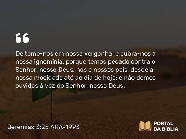 Jeremias 3:25 ARA-1993 - Deitemo-nos em nossa vergonha, e cubra-nos a nossa ignomínia, porque temos pecado contra o Senhor, nosso Deus, nós e nossos pais, desde a nossa mocidade até ao dia de hoje; e não demos ouvidos à voz do Senhor, nosso Deus.