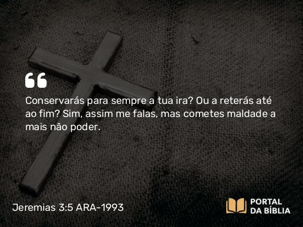 Jeremias 3:5 ARA-1993 - Conservarás para sempre a tua ira? Ou a reterás até ao fim? Sim, assim me falas, mas cometes maldade a mais não poder.