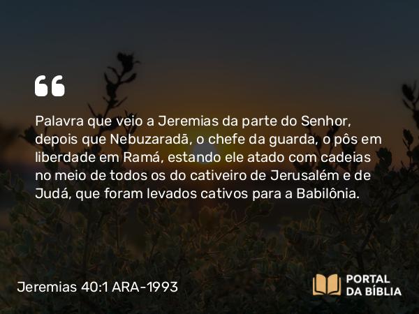 Jeremias 40:1 ARA-1993 - Palavra que veio a Jeremias da parte do Senhor, depois que Nebuzaradã, o chefe da guarda, o pôs em liberdade em Ramá, estando ele atado com cadeias no meio de todos os do cativeiro de Jerusalém e de Judá, que foram levados cativos para a Babilônia.