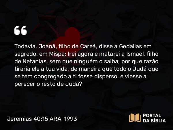 Jeremias 40:15 ARA-1993 - Todavia, Joanã, filho de Careá, disse a Gedalias em segredo, em Mispa: Irei agora e matarei a Ismael, filho de Netanias, sem que ninguém o saiba; por que razão tiraria ele a tua vida, de maneira que todo o Judá que se tem congregado a ti fosse disperso, e viesse a perecer o resto de Judá?