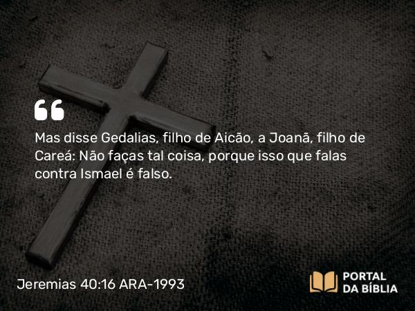 Jeremias 40:16 ARA-1993 - Mas disse Gedalias, filho de Aicão, a Joanã, filho de Careá: Não faças tal coisa, porque isso que falas contra Ismael é falso.