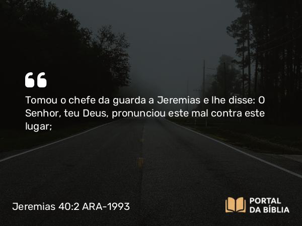 Jeremias 40:2 ARA-1993 - Tomou o chefe da guarda a Jeremias e lhe disse: O Senhor, teu Deus, pronunciou este mal contra este lugar;