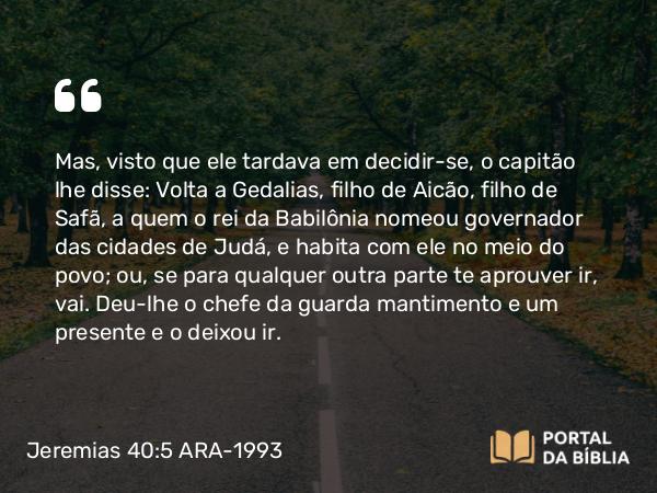 Jeremias 40:5 ARA-1993 - Mas, visto que ele tardava em decidir-se, o capitão lhe disse: Volta a Gedalias, filho de Aicão, filho de Safã, a quem o rei da Babilônia nomeou governador das cidades de Judá, e habita com ele no meio do povo; ou, se para qualquer outra parte te aprouver ir, vai. Deu-lhe o chefe da guarda mantimento e um presente e o deixou ir.