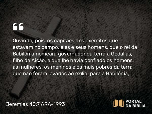 Jeremias 40:7-9 ARA-1993 - Ouvindo, pois, os capitães dos exércitos que estavam no campo, eles e seus homens, que o rei da Babilônia nomeara governador da terra a Gedalias, filho de Aicão, e que lhe havia confiado os homens, as mulheres, os meninos e os mais pobres da terra que não foram levados ao exílio, para a Babilônia,