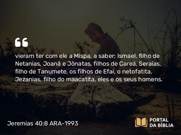 Jeremias 40:8 ARA-1993 - vieram ter com ele a Mispa, a saber: Ismael, filho de Netanias, Joanã e Jônatas, filhos de Careá, Seraías, filho de Tanumete, os filhos de Efai, o netofatita, Jezanias, filho do maacatita, eles e os seus homens.