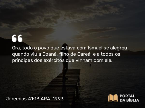 Jeremias 41:13 ARA-1993 - Ora, todo o povo que estava com Ismael se alegrou quando viu a Joanã, filho de Careá, e a todos os príncipes dos exércitos que vinham com ele.