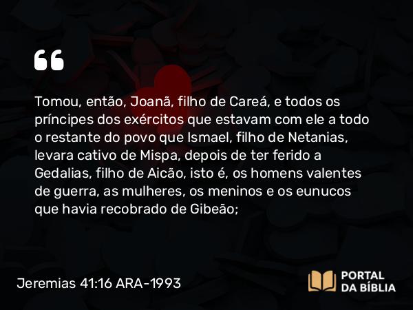 Jeremias 41:16 ARA-1993 - Tomou, então, Joanã, filho de Careá, e todos os príncipes dos exércitos que estavam com ele a todo o restante do povo que Ismael, filho de Netanias, levara cativo de Mispa, depois de ter ferido a Gedalias, filho de Aicão, isto é, os homens valentes de guerra, as mulheres, os meninos e os eunucos que havia recobrado de Gibeão;