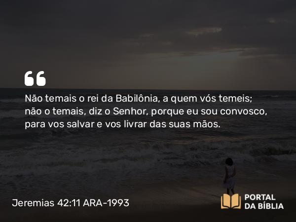 Jeremias 42:11 ARA-1993 - Não temais o rei da Babilônia, a quem vós temeis; não o temais, diz o Senhor, porque eu sou convosco, para vos salvar e vos livrar das suas mãos.