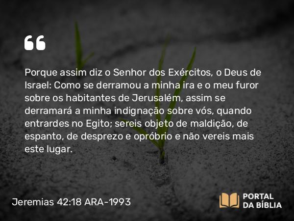 Jeremias 42:18 ARA-1993 - Porque assim diz o Senhor dos Exércitos, o Deus de Israel: Como se derramou a minha ira e o meu furor sobre os habitantes de Jerusalém, assim se derramará a minha indignação sobre vós, quando entrardes no Egito; sereis objeto de maldição, de espanto, de desprezo e opróbrio e não vereis mais este lugar.