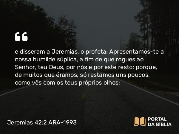 Jeremias 42:2 ARA-1993 - e disseram a Jeremias, o profeta: Apresentamos-te a nossa humilde súplica, a fim de que rogues ao Senhor, teu Deus, por nós e por este resto; porque, de muitos que éramos, só restamos uns poucos, como vês com os teus próprios olhos;