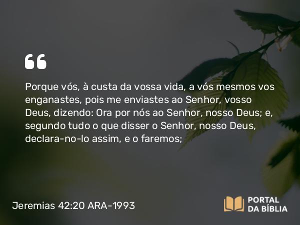 Jeremias 42:20 ARA-1993 - Porque vós, à custa da vossa vida, a vós mesmos vos enganastes, pois me enviastes ao Senhor, vosso Deus, dizendo: Ora por nós ao Senhor, nosso Deus; e, segundo tudo o que disser o Senhor, nosso Deus, declara-no-lo assim, e o faremos;