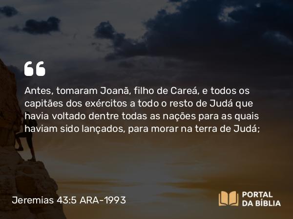 Jeremias 43:5 ARA-1993 - Antes, tomaram Joanã, filho de Careá, e todos os capitães dos exércitos a todo o resto de Judá que havia voltado dentre todas as nações para as quais haviam sido lançados, para morar na terra de Judá;