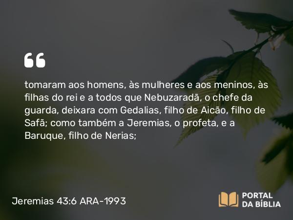 Jeremias 43:6 ARA-1993 - tomaram aos homens, às mulheres e aos meninos, às filhas do rei e a todos que Nebuzaradã, o chefe da guarda, deixara com Gedalias, filho de Aicão, filho de Safã; como também a Jeremias, o profeta, e a Baruque, filho de Nerias;