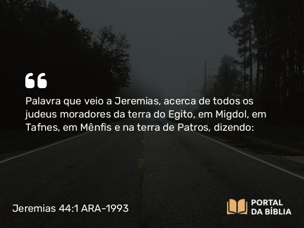 Jeremias 44:1 ARA-1993 - Palavra que veio a Jeremias, acerca de todos os judeus moradores da terra do Egito, em Migdol, em Tafnes, em Mênfis e na terra de Patros, dizendo: