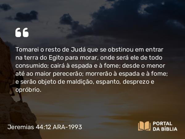 Jeremias 44:12 ARA-1993 - Tomarei o resto de Judá que se obstinou em entrar na terra do Egito para morar, onde será ele de todo consumido; cairá à espada e à fome; desde o menor até ao maior perecerão; morrerão à espada e à fome; e serão objeto de maldição, espanto, desprezo e opróbrio.