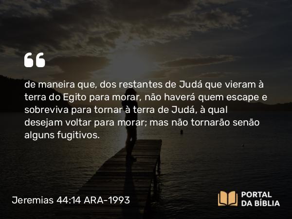 Jeremias 44:14 ARA-1993 - de maneira que, dos restantes de Judá que vieram à terra do Egito para morar, não haverá quem escape e sobreviva para tornar à terra de Judá, à qual desejam voltar para morar; mas não tornarão senão alguns fugitivos.